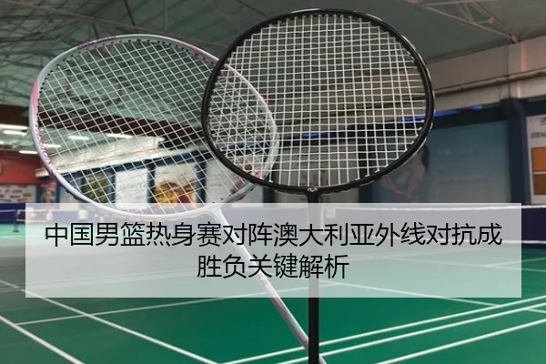 中国男篮热身赛对阵澳大利亚外线对抗成胜负关键解析(BOWANSPORTS)